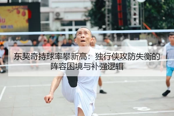 东契奇持球率攀新高：独行侠攻防失衡的阵容困境与补强逻辑