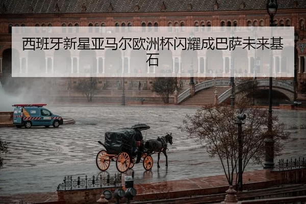 西班牙新星亚马尔欧洲杯闪耀成巴萨未来基石